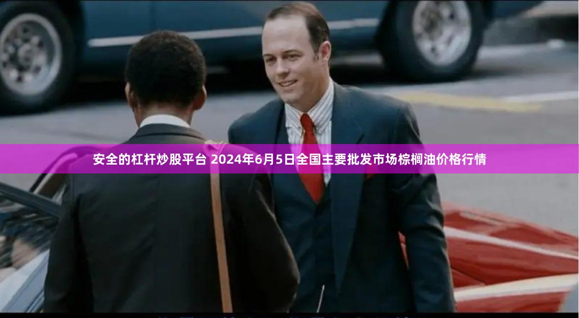 安全的杠杆炒股平台 2024年6月5日全国主要批发市场棕榈油价格行情