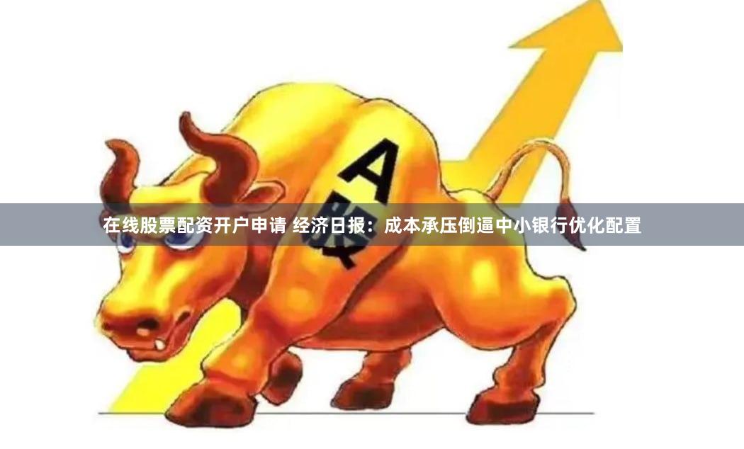 在线股票配资开户申请 经济日报：成本承压倒逼中小银行优化配置