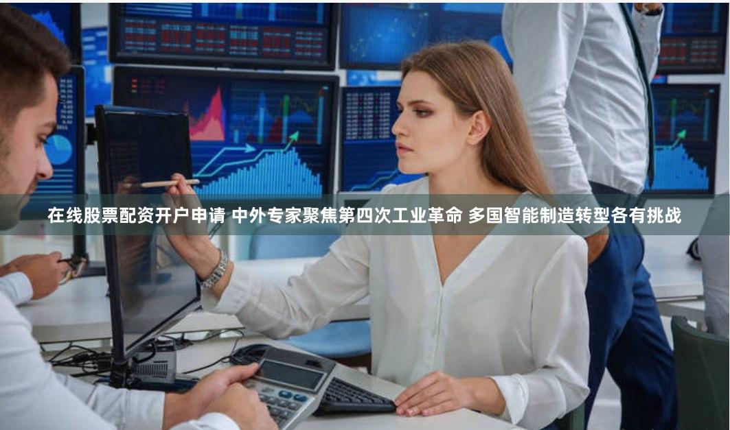 在线股票配资开户申请 中外专家聚焦第四次工业革命 多国智能制造转型各有挑战