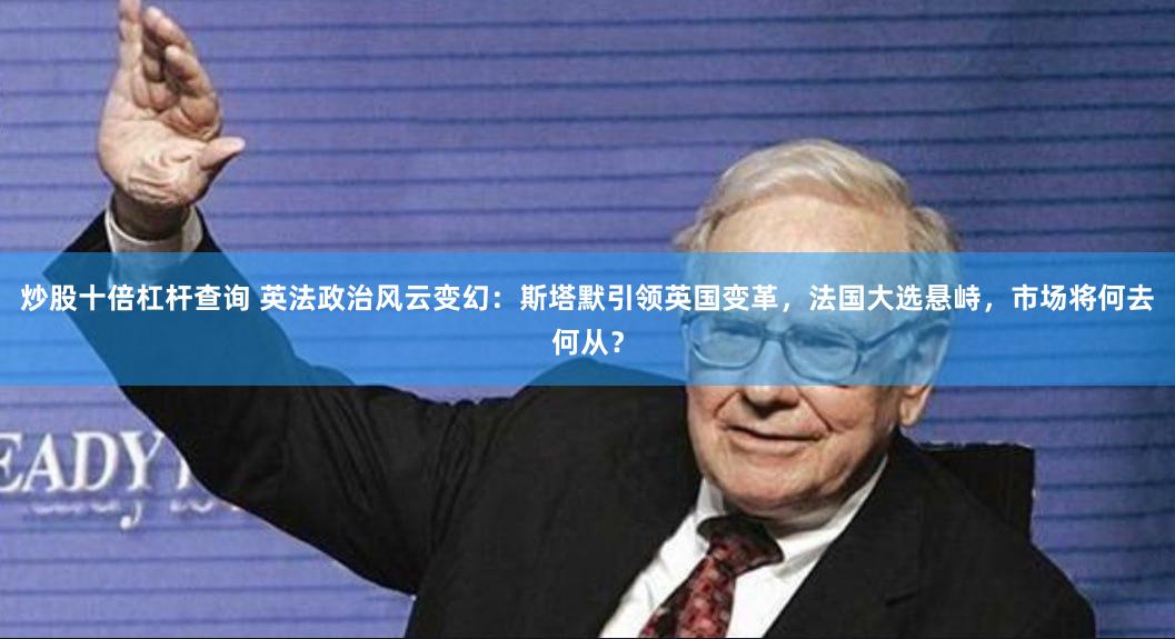 炒股十倍杠杆查询 英法政治风云变幻：斯塔默引领英国变革，法国大选悬峙，市场将何去何从？