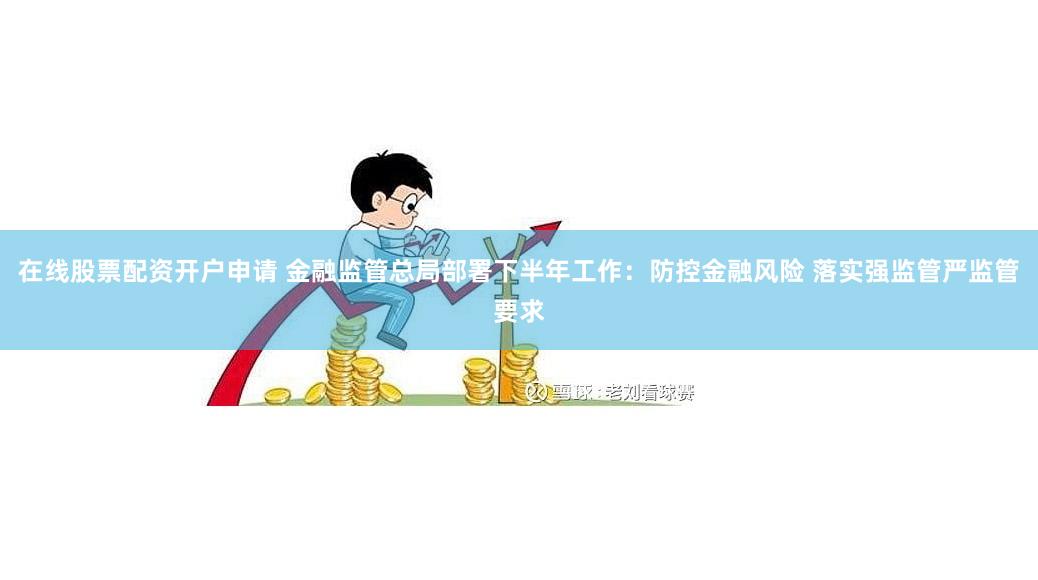 在线股票配资开户申请 金融监管总局部署下半年工作：防控金融风险 落实强监管严监管要求
