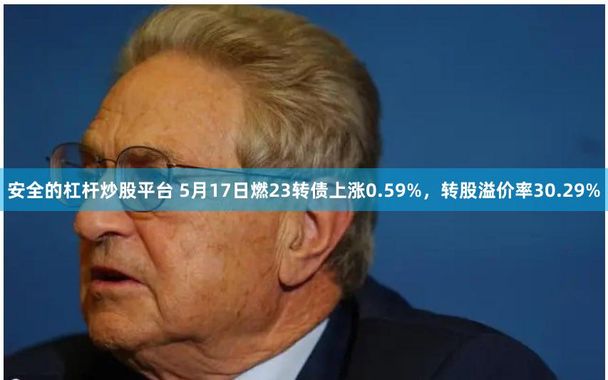 安全的杠杆炒股平台 5月17日燃23转债上涨0.59%，转股溢价率30.29%