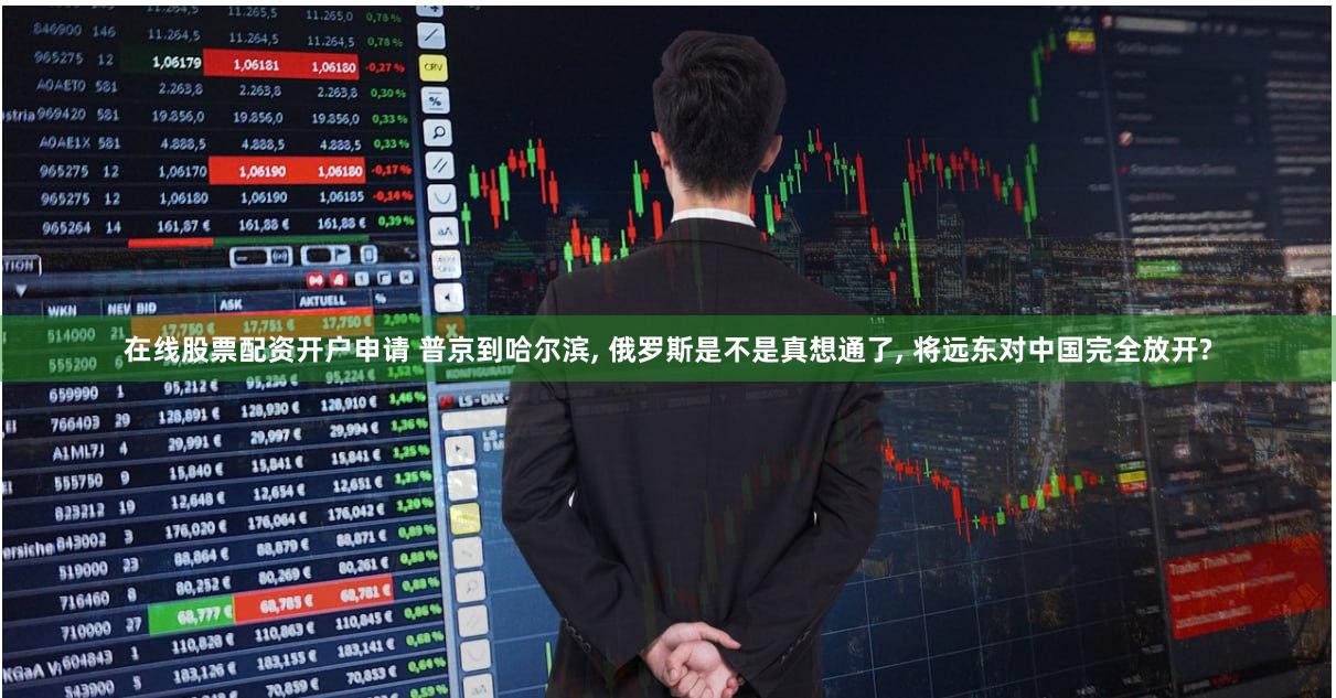 在线股票配资开户申请 普京到哈尔滨, 俄罗斯是不是真想通了, 将远东对中国完全放开?