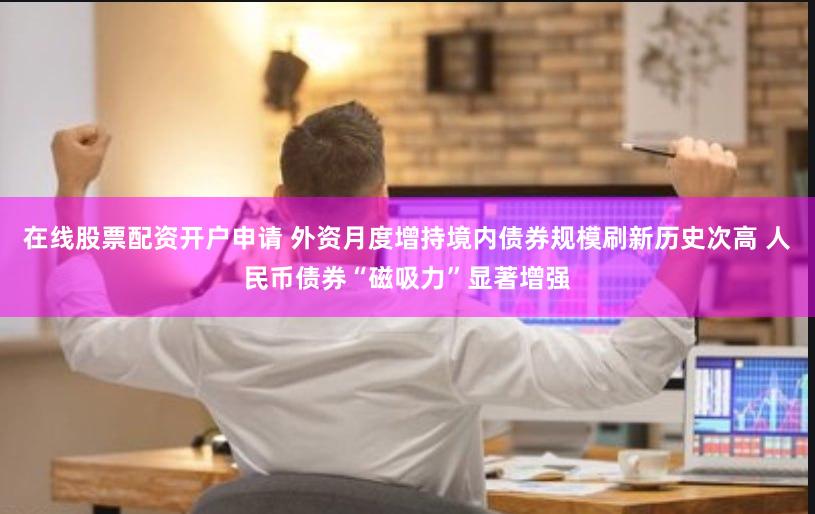 在线股票配资开户申请 外资月度增持境内债券规模刷新历史次高 人民币债券“磁吸力”显著增强