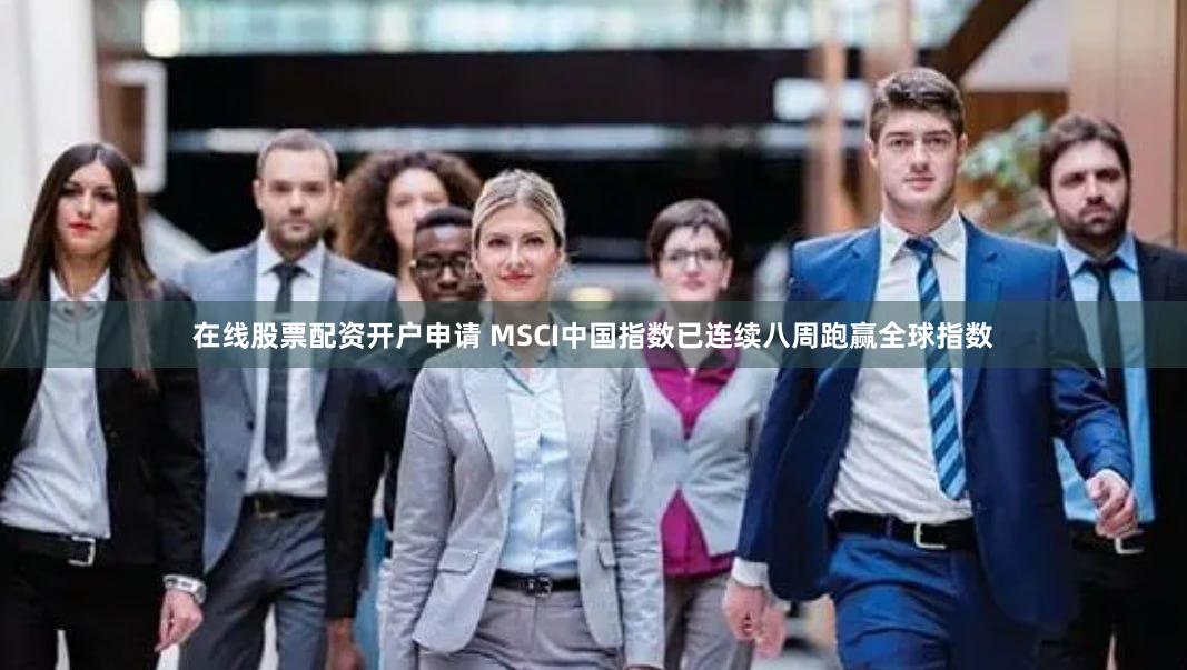 在线股票配资开户申请 MSCI中国指数已连续八周跑赢全球指数