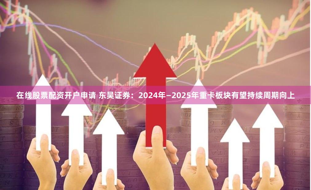 在线股票配资开户申请 东吴证券：2024年—2025年重卡板块有望持续周期向上