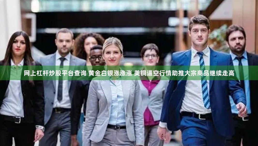 网上杠杆炒股平台查询 黄金白银涨涨涨 美铜逼空行情助推大宗商品继续走高