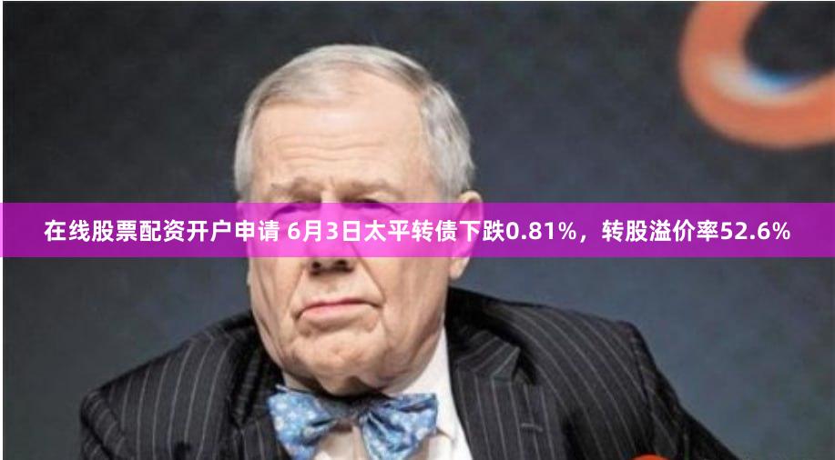 在线股票配资开户申请 6月3日太平转债下跌0.81%，转股溢价率52.6%