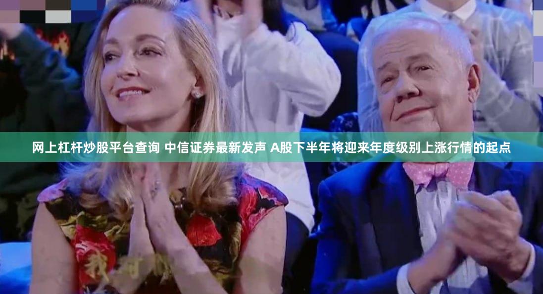 网上杠杆炒股平台查询 中信证券最新发声 A股下半年将迎来年度级别上涨行情的起点