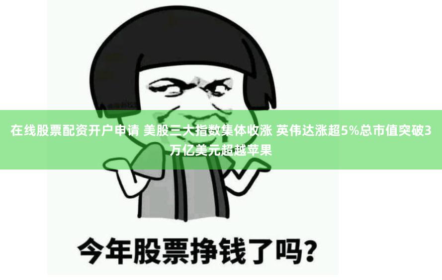在线股票配资开户申请 美股三大指数集体收涨 英伟达涨超5%总市值突破3万亿美元超越苹果