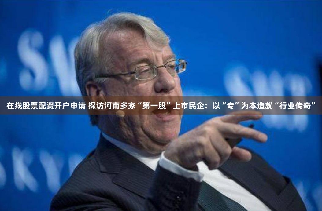 在线股票配资开户申请 探访河南多家“第一股”上市民企：以“专”为本造就“行业传奇”