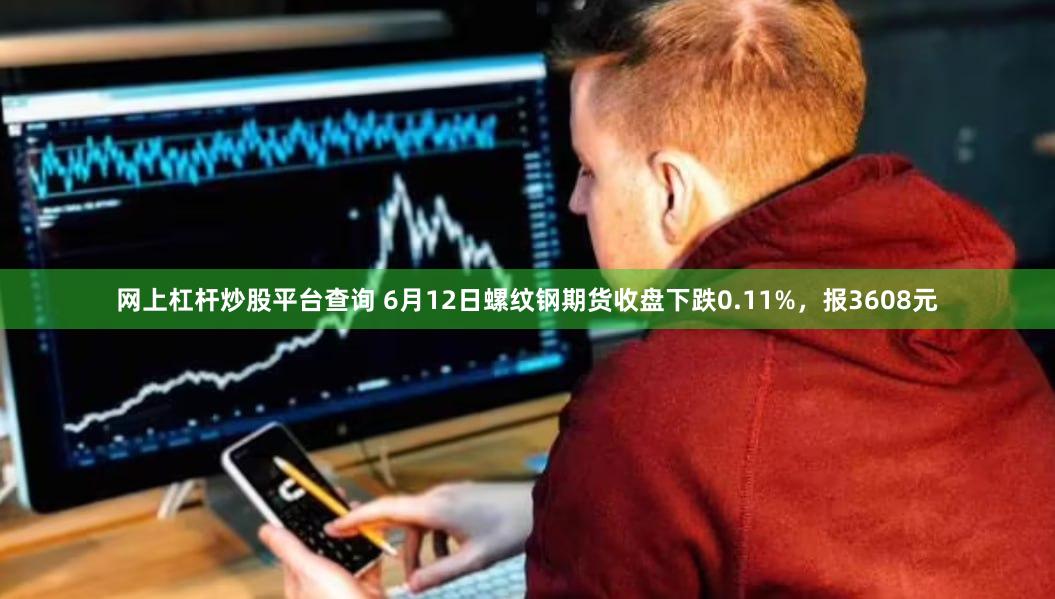 网上杠杆炒股平台查询 6月12日螺纹钢期货收盘下跌0.11%，报3608元
