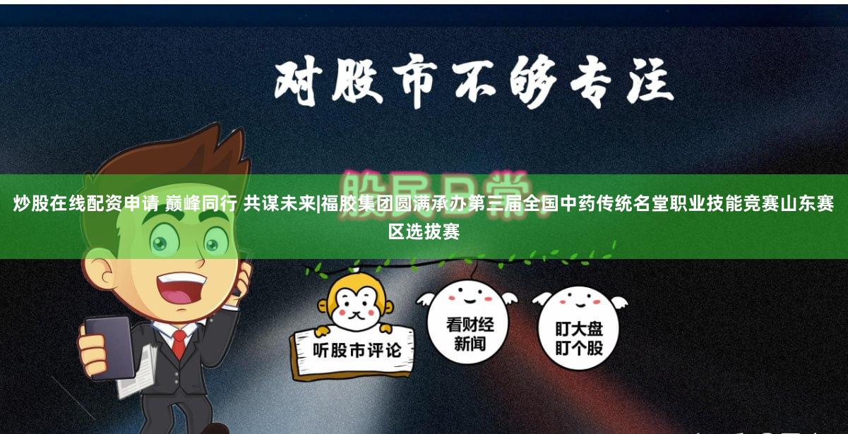 炒股在线配资申请 巅峰同行 共谋未来|福胶集团圆满承办第三届全国中药传统名堂职业技能竞赛山东赛区选拔赛