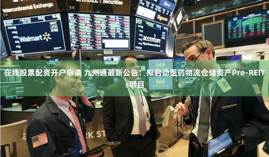 在线股票配资开户申请 九州通最新公告：拟启动医药物流仓储资产Pre-REITs项目
