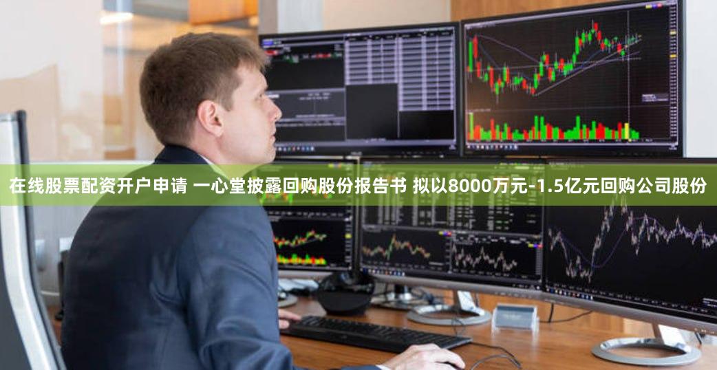 在线股票配资开户申请 一心堂披露回购股份报告书 拟以8000万元-1.5亿元回购公司股份