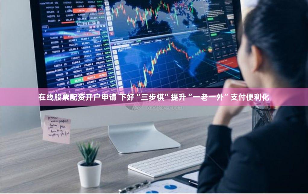 在线股票配资开户申请 下好“三步棋”提升“一老一外”支付便利化