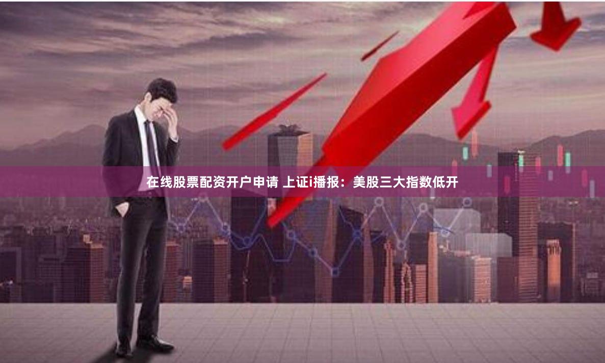 在线股票配资开户申请 上证i播报：美股三大指数低开