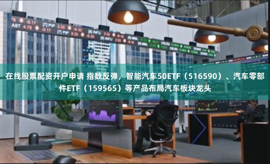 在线股票配资开户申请 指数反弹，智能汽车50ETF（516590）、汽车零部件ETF（159565）等产品布局汽车板块龙头
