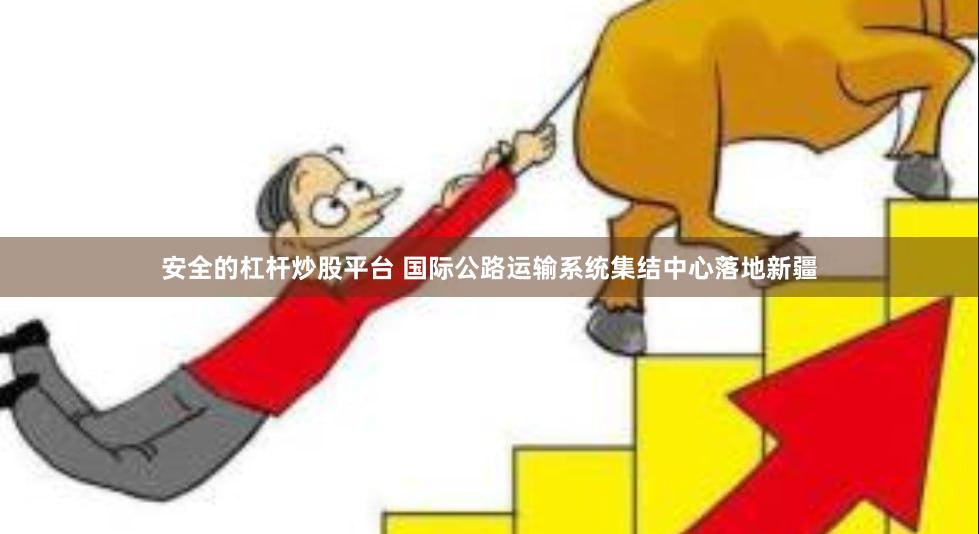 安全的杠杆炒股平台 国际公路运输系统集结中心落地新疆