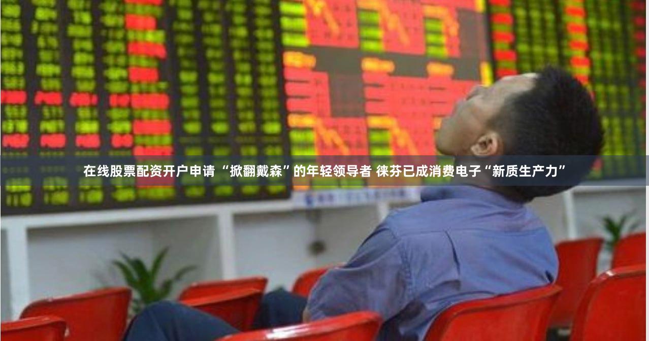 在线股票配资开户申请 “掀翻戴森”的年轻领导者 徕芬已成消费电子“新质生产力”