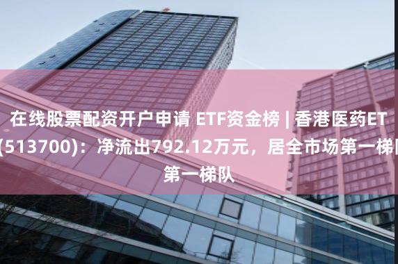 在线股票配资开户申请 ETF资金榜 | 香港医药ETF(513700)：净流出792.12万元，居全市场第一梯队