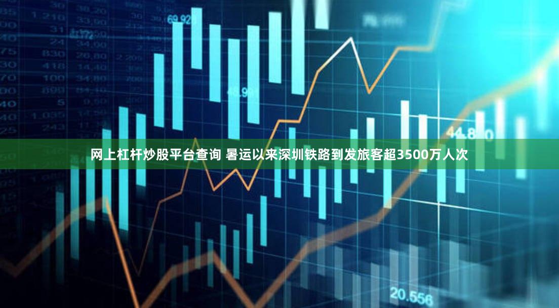 网上杠杆炒股平台查询 暑运以来深圳铁路到发旅客超3500万人次