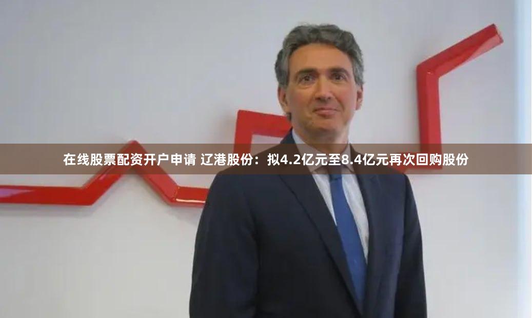 在线股票配资开户申请 辽港股份：拟4.2亿元至8.4亿元再次回购股份