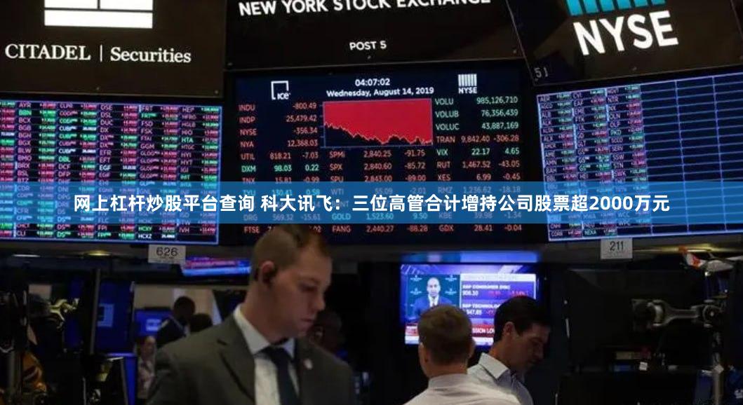 网上杠杆炒股平台查询 科大讯飞：三位高管合计增持公司股票超2000万元