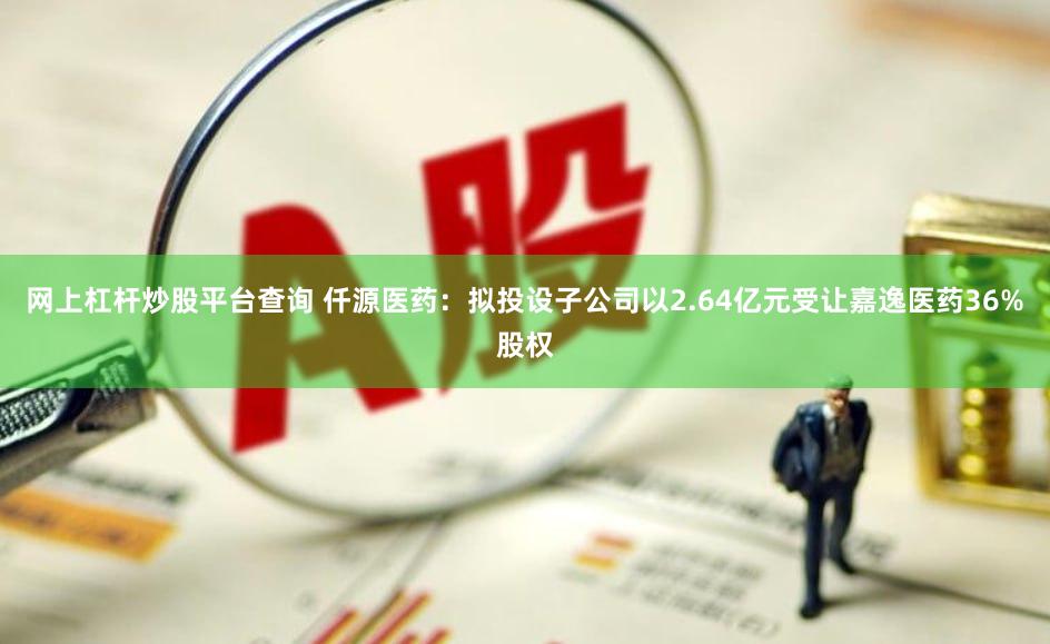 网上杠杆炒股平台查询 仟源医药：拟投设子公司以2.64亿元受让嘉逸医药36%股权