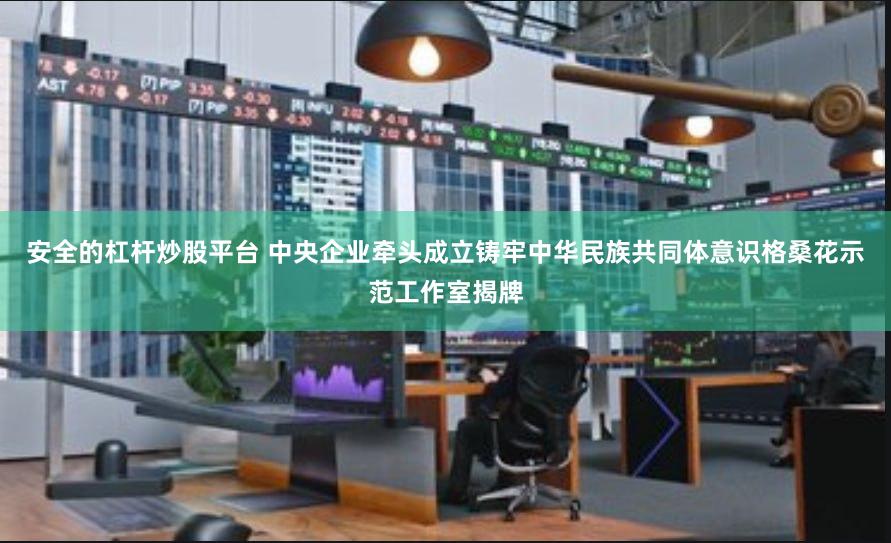 安全的杠杆炒股平台 中央企业牵头成立铸牢中华民族共同体意识格桑花示范工作室揭牌