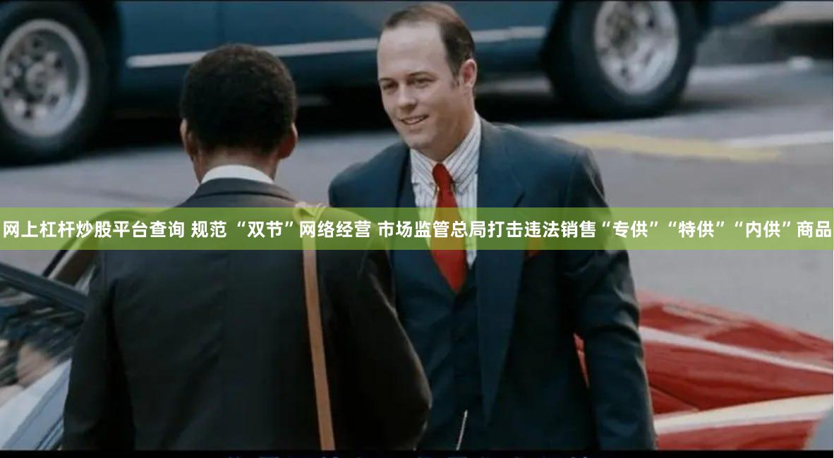 网上杠杆炒股平台查询 规范 “双节”网络经营 市场监管总局打击违法销售“专供”“特供”“内供”商品