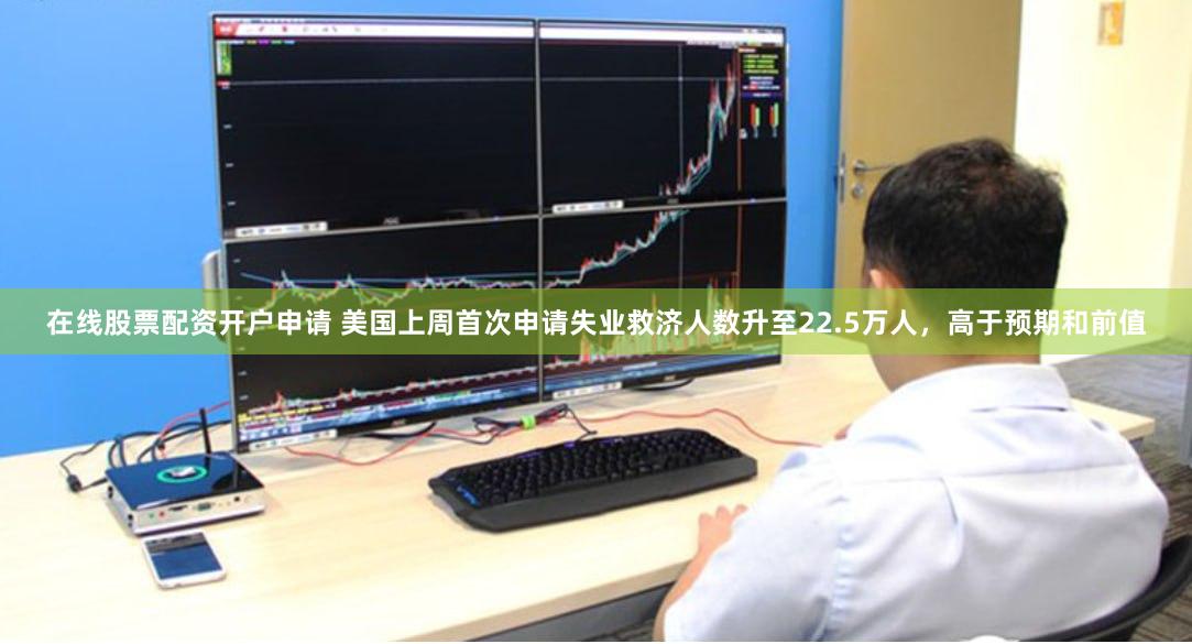 在线股票配资开户申请 美国上周首次申请失业救济人数升至22.5万人，高于预期和前值