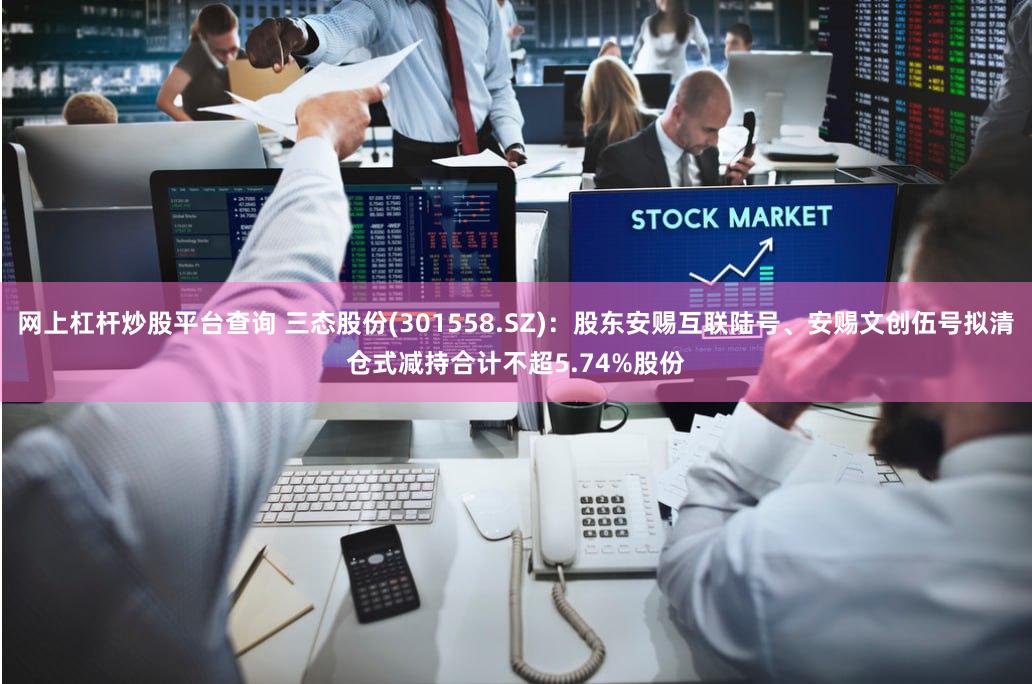 网上杠杆炒股平台查询 三态股份(301558.SZ)：股东安赐互联陆号、安赐文创伍号拟清仓式减持合计不超5.74%股份