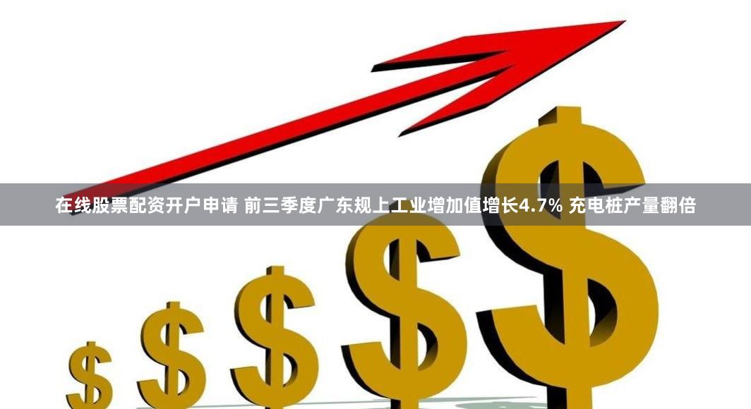 在线股票配资开户申请 前三季度广东规上工业增加值增长4.7% 充电桩产量翻倍