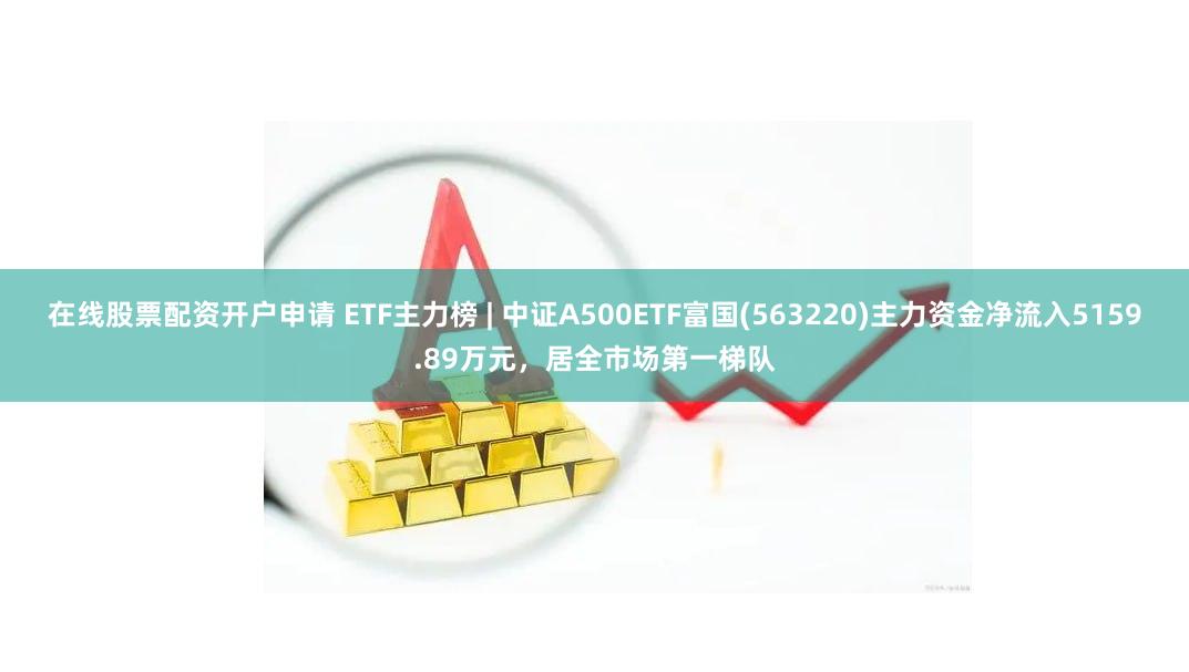 在线股票配资开户申请 ETF主力榜 | 中证A500ETF富国(563220)主力资金净流入5159.89万元，居全市场第一梯队