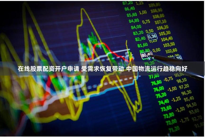 在线股票配资开户申请 受需求恢复带动 中国物流运行趋稳向好