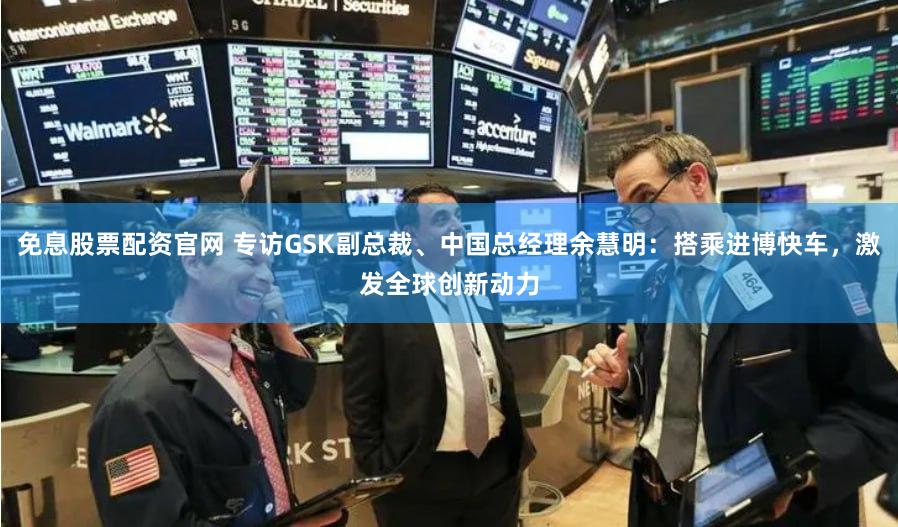 免息股票配资官网 专访GSK副总裁、中国总经理余慧明：搭乘进博快车，激发全球创新动力