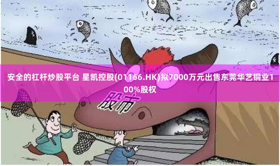 安全的杠杆炒股平台 星凯控股(01166.HK)拟7000万元出售东莞华艺铜业100%股权