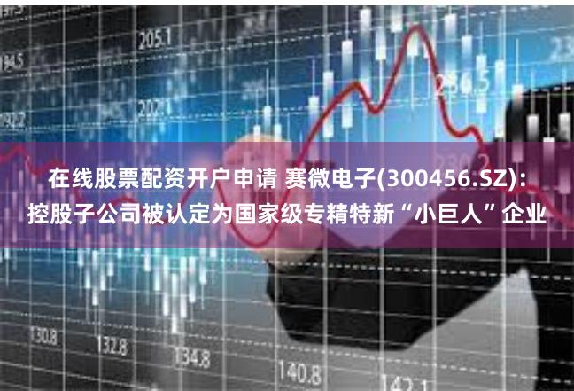 在线股票配资开户申请 赛微电子(300456.SZ)：控股子公司被认定为国家级专精特新“小巨人”企业