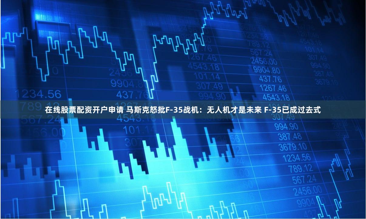 在线股票配资开户申请 马斯克怒批F-35战机：无人机才是未来 F-35已成过去式