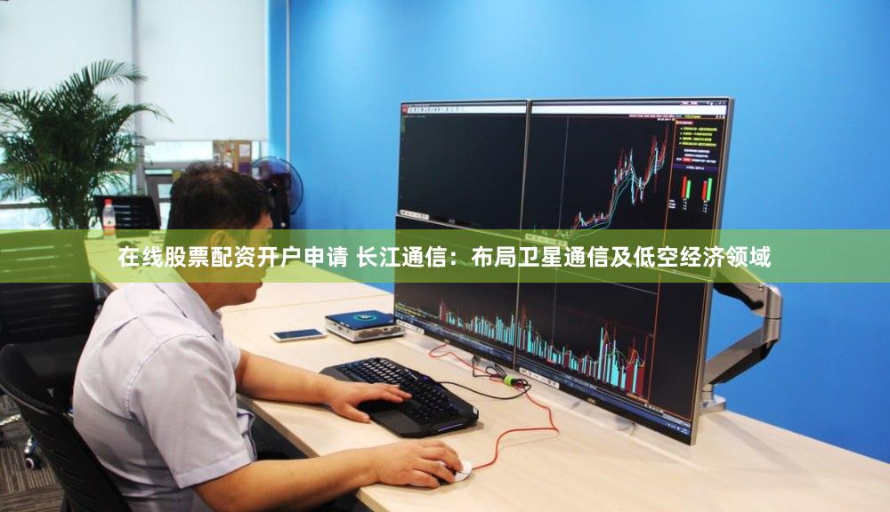 在线股票配资开户申请 长江通信：布局卫星通信及低空经济领域