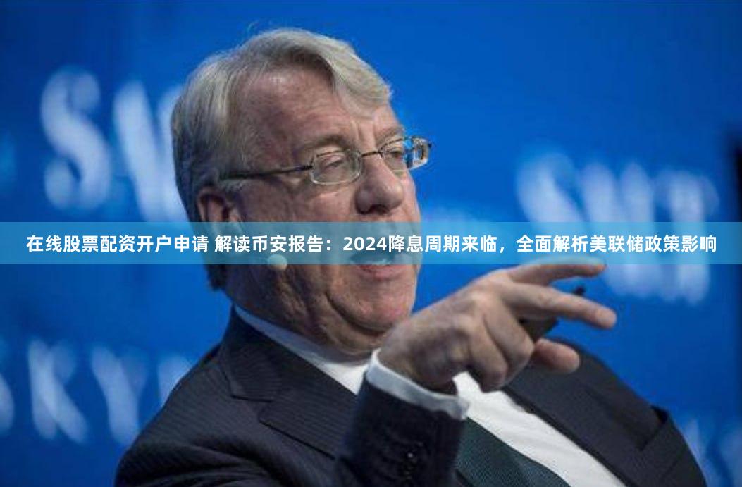 在线股票配资开户申请 解读币安报告：2024降息周期来临，全面解析美联储政策影响