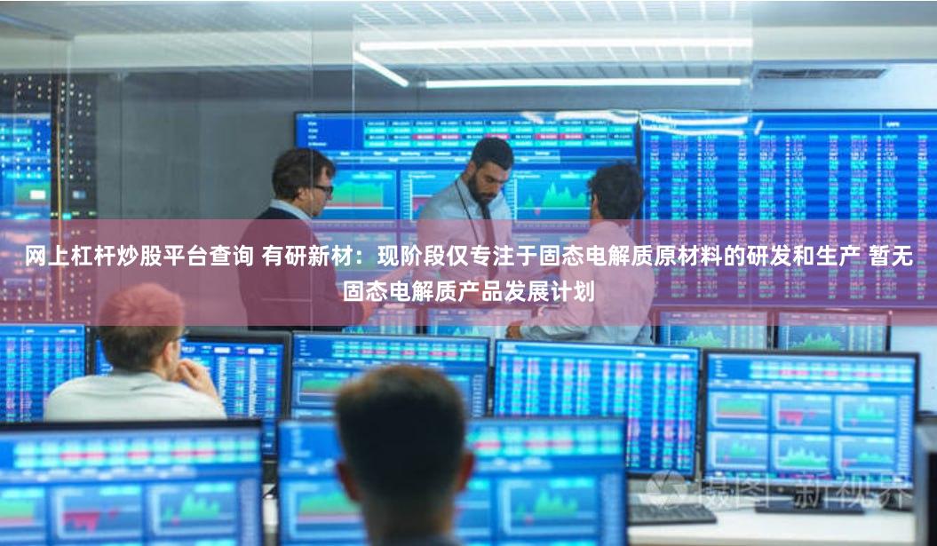 网上杠杆炒股平台查询 有研新材：现阶段仅专注于固态电解质原材料的研发和生产 暂无固态电解质产品发展计划