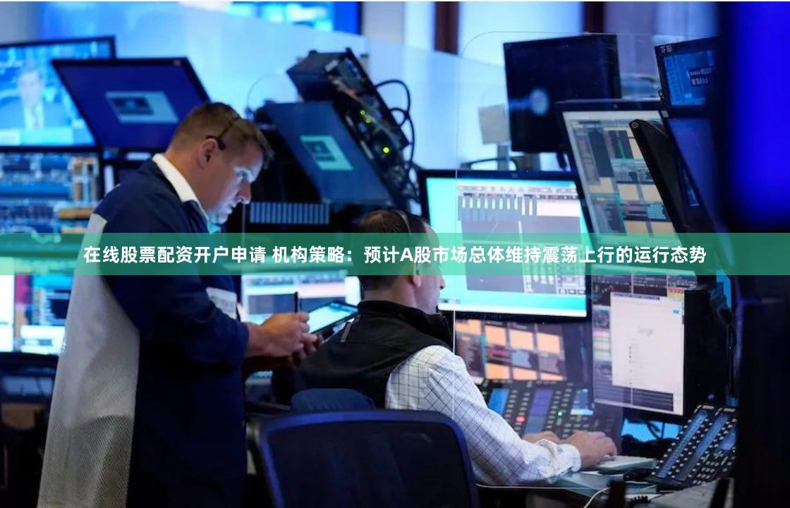 在线股票配资开户申请 机构策略：预计A股市场总体维持震荡上行的运行态势