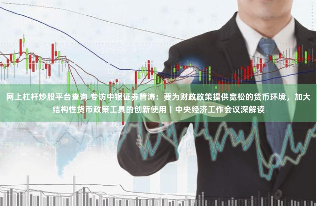 网上杠杆炒股平台查询 专访中银证券管涛：要为财政政策提供宽松的货币环境，加大结构性货币政策工具的创新使用丨中央经济工作会议深解读