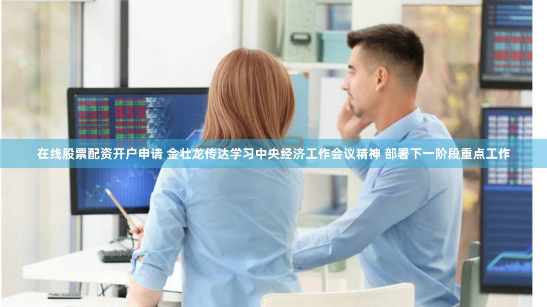 在线股票配资开户申请 金壮龙传达学习中央经济工作会议精神 部署下一阶段重点工作