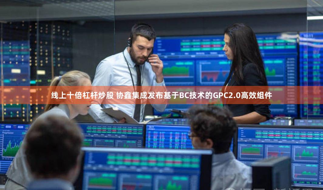 线上十倍杠杆炒股 协鑫集成发布基于BC技术的GPC2.0高效组件