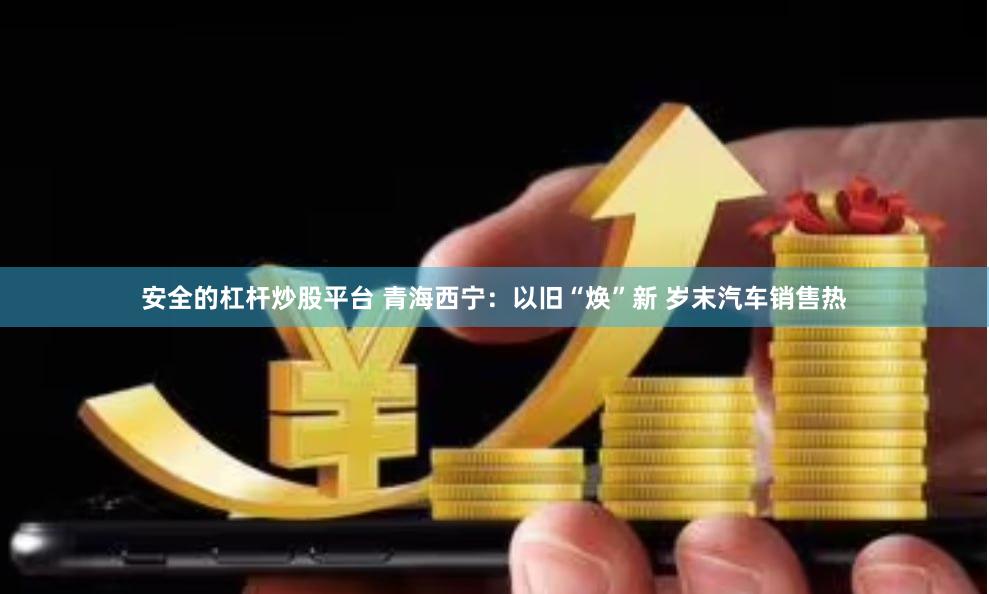 安全的杠杆炒股平台 青海西宁：以旧“焕”新 岁末汽车销售热