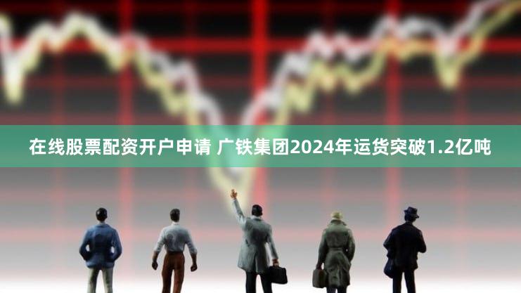 在线股票配资开户申请 广铁集团2024年运货突破1.2亿吨