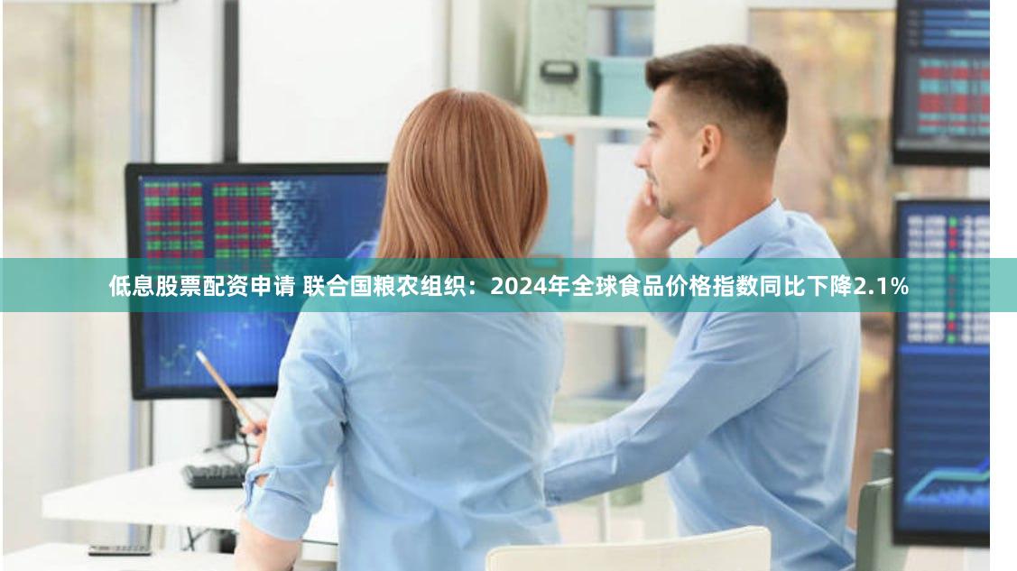 低息股票配资申请 联合国粮农组织：2024年全球食品价格指数同比下降2.1%